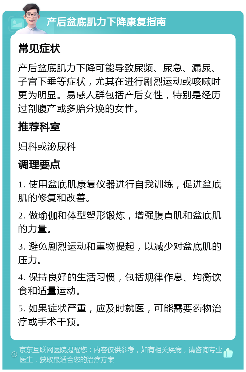 产后盆底肌力下降康复指南 常见症状 产后盆底肌力下降可能导致尿频、尿急、漏尿、子宫下垂等症状，尤其在进行剧烈运动或咳嗽时更为明显。易感人群包括产后女性，特别是经历过剖腹产或多胎分娩的女性。 推荐科室 妇科或泌尿科 调理要点 1. 使用盆底肌康复仪器进行自我训练，促进盆底肌的修复和改善。 2. 做瑜伽和体型塑形锻炼，增强腹直肌和盆底肌的力量。 3. 避免剧烈运动和重物提起，以减少对盆底肌的压力。 4. 保持良好的生活习惯，包括规律作息、均衡饮食和适量运动。 5. 如果症状严重，应及时就医，可能需要药物治疗或手术干预。