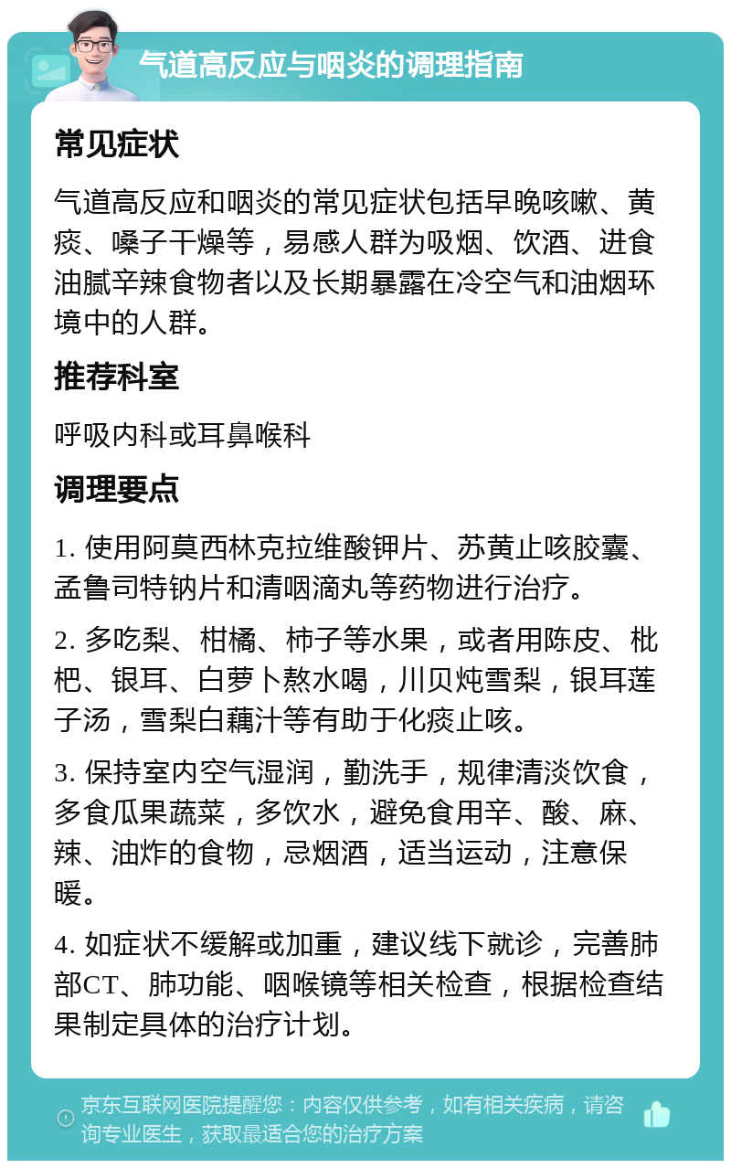 气道高反应与咽炎的调理指南 常见症状 气道高反应和咽炎的常见症状包括早晚咳嗽、黄痰、嗓子干燥等，易感人群为吸烟、饮酒、进食油腻辛辣食物者以及长期暴露在冷空气和油烟环境中的人群。 推荐科室 呼吸内科或耳鼻喉科 调理要点 1. 使用阿莫西林克拉维酸钾片、苏黄止咳胶囊、孟鲁司特钠片和清咽滴丸等药物进行治疗。 2. 多吃梨、柑橘、柿子等水果，或者用陈皮、枇杷、银耳、白萝卜熬水喝，川贝炖雪梨，银耳莲子汤，雪梨白藕汁等有助于化痰止咳。 3. 保持室内空气湿润，勤洗手，规律清淡饮食，多食瓜果蔬菜，多饮水，避免食用辛、酸、麻、辣、油炸的食物，忌烟酒，适当运动，注意保暖。 4. 如症状不缓解或加重，建议线下就诊，完善肺部CT、肺功能、咽喉镜等相关检查，根据检查结果制定具体的治疗计划。