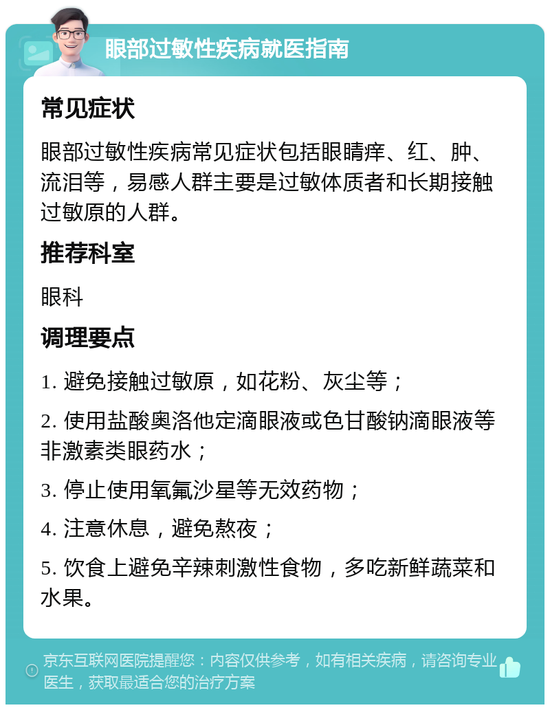 眼部过敏性疾病就医指南 常见症状 眼部过敏性疾病常见症状包括眼睛痒、红、肿、流泪等，易感人群主要是过敏体质者和长期接触过敏原的人群。 推荐科室 眼科 调理要点 1. 避免接触过敏原，如花粉、灰尘等； 2. 使用盐酸奥洛他定滴眼液或色甘酸钠滴眼液等非激素类眼药水； 3. 停止使用氧氟沙星等无效药物； 4. 注意休息，避免熬夜； 5. 饮食上避免辛辣刺激性食物，多吃新鲜蔬菜和水果。