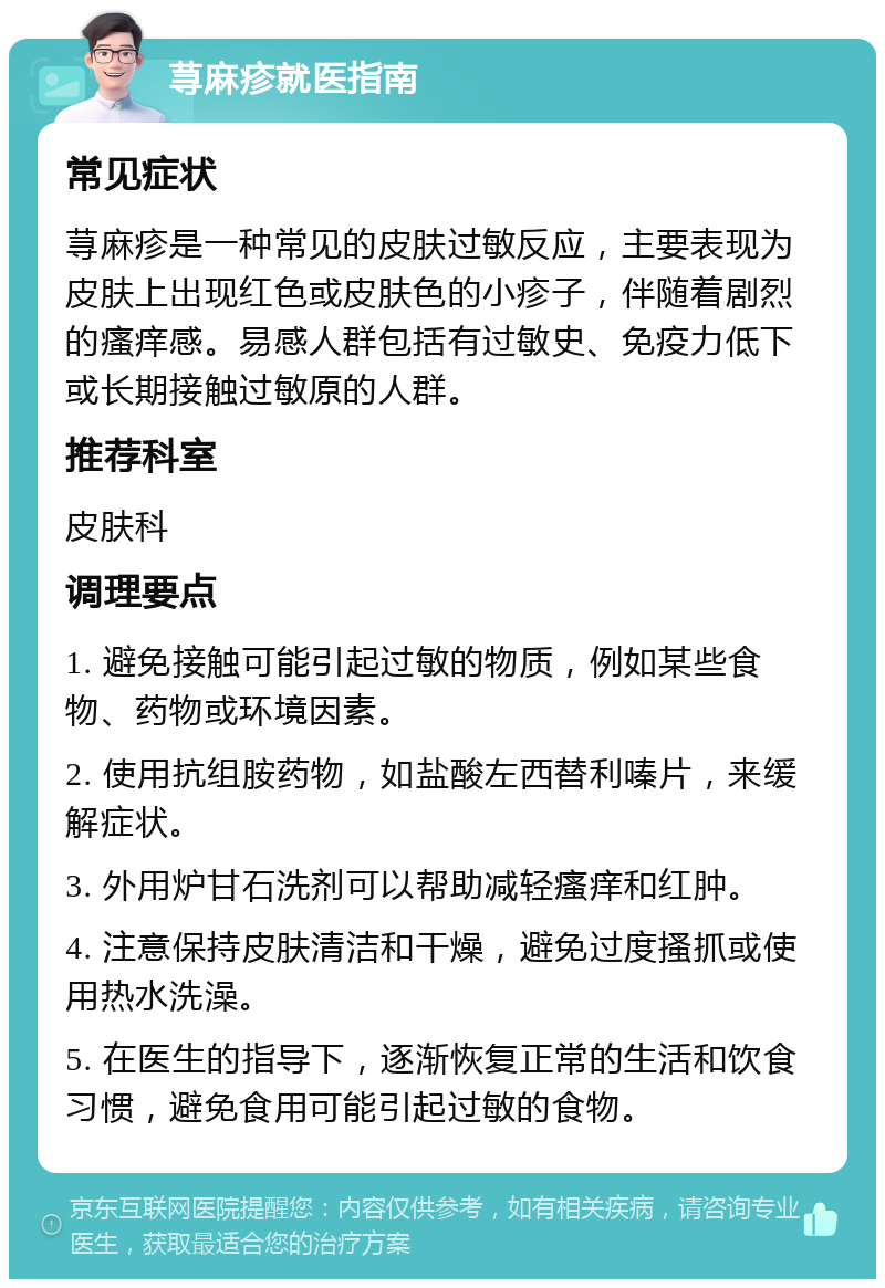 荨麻疹就医指南 常见症状 荨麻疹是一种常见的皮肤过敏反应，主要表现为皮肤上出现红色或皮肤色的小疹子，伴随着剧烈的瘙痒感。易感人群包括有过敏史、免疫力低下或长期接触过敏原的人群。 推荐科室 皮肤科 调理要点 1. 避免接触可能引起过敏的物质，例如某些食物、药物或环境因素。 2. 使用抗组胺药物，如盐酸左西替利嗪片，来缓解症状。 3. 外用炉甘石洗剂可以帮助减轻瘙痒和红肿。 4. 注意保持皮肤清洁和干燥，避免过度搔抓或使用热水洗澡。 5. 在医生的指导下，逐渐恢复正常的生活和饮食习惯，避免食用可能引起过敏的食物。