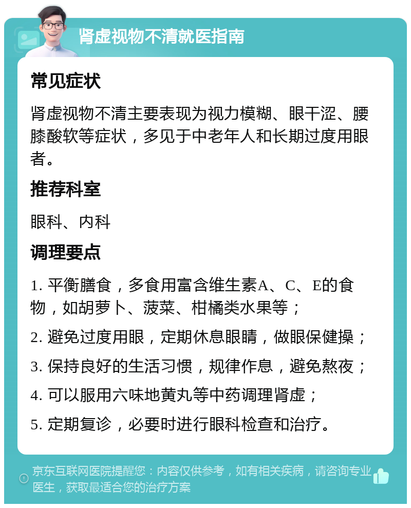 肾虚视物不清就医指南 常见症状 肾虚视物不清主要表现为视力模糊、眼干涩、腰膝酸软等症状，多见于中老年人和长期过度用眼者。 推荐科室 眼科、内科 调理要点 1. 平衡膳食，多食用富含维生素A、C、E的食物，如胡萝卜、菠菜、柑橘类水果等； 2. 避免过度用眼，定期休息眼睛，做眼保健操； 3. 保持良好的生活习惯，规律作息，避免熬夜； 4. 可以服用六味地黄丸等中药调理肾虚； 5. 定期复诊，必要时进行眼科检查和治疗。