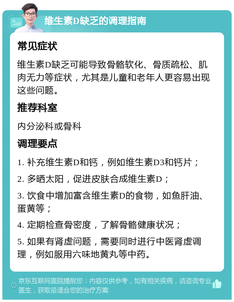 维生素D缺乏的调理指南 常见症状 维生素D缺乏可能导致骨骼软化、骨质疏松、肌肉无力等症状，尤其是儿童和老年人更容易出现这些问题。 推荐科室 内分泌科或骨科 调理要点 1. 补充维生素D和钙，例如维生素D3和钙片； 2. 多晒太阳，促进皮肤合成维生素D； 3. 饮食中增加富含维生素D的食物，如鱼肝油、蛋黄等； 4. 定期检查骨密度，了解骨骼健康状况； 5. 如果有肾虚问题，需要同时进行中医肾虚调理，例如服用六味地黄丸等中药。