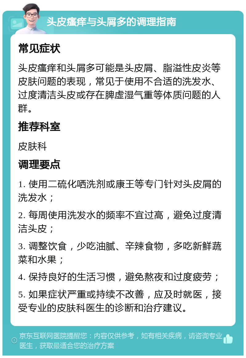 头皮瘙痒与头屑多的调理指南 常见症状 头皮瘙痒和头屑多可能是头皮屑、脂溢性皮炎等皮肤问题的表现，常见于使用不合适的洗发水、过度清洁头皮或存在脾虚湿气重等体质问题的人群。 推荐科室 皮肤科 调理要点 1. 使用二硫化哂洗剂或康王等专门针对头皮屑的洗发水； 2. 每周使用洗发水的频率不宜过高，避免过度清洁头皮； 3. 调整饮食，少吃油腻、辛辣食物，多吃新鲜蔬菜和水果； 4. 保持良好的生活习惯，避免熬夜和过度疲劳； 5. 如果症状严重或持续不改善，应及时就医，接受专业的皮肤科医生的诊断和治疗建议。