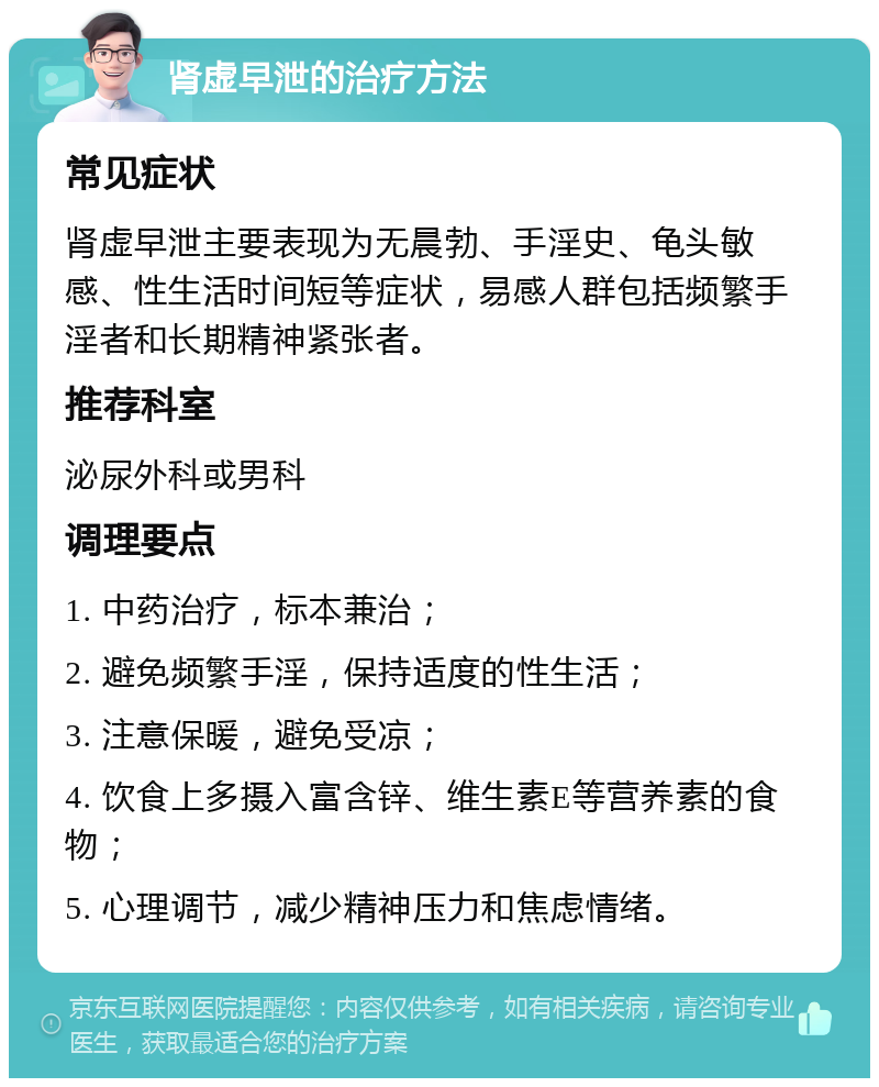 肾虚早泄的治疗方法 常见症状 肾虚早泄主要表现为无晨勃、手淫史、龟头敏感、性生活时间短等症状，易感人群包括频繁手淫者和长期精神紧张者。 推荐科室 泌尿外科或男科 调理要点 1. 中药治疗，标本兼治； 2. 避免频繁手淫，保持适度的性生活； 3. 注意保暖，避免受凉； 4. 饮食上多摄入富含锌、维生素E等营养素的食物； 5. 心理调节，减少精神压力和焦虑情绪。