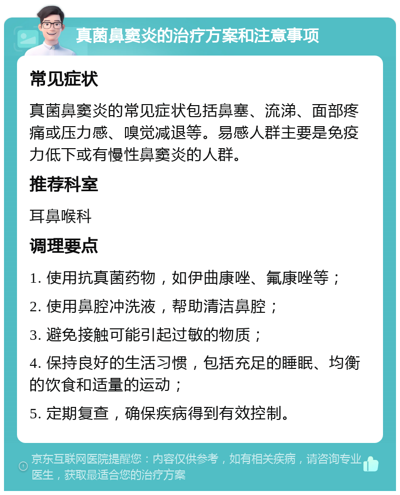 真菌鼻窦炎的治疗方案和注意事项 常见症状 真菌鼻窦炎的常见症状包括鼻塞、流涕、面部疼痛或压力感、嗅觉减退等。易感人群主要是免疫力低下或有慢性鼻窦炎的人群。 推荐科室 耳鼻喉科 调理要点 1. 使用抗真菌药物，如伊曲康唑、氟康唑等； 2. 使用鼻腔冲洗液，帮助清洁鼻腔； 3. 避免接触可能引起过敏的物质； 4. 保持良好的生活习惯，包括充足的睡眠、均衡的饮食和适量的运动； 5. 定期复查，确保疾病得到有效控制。