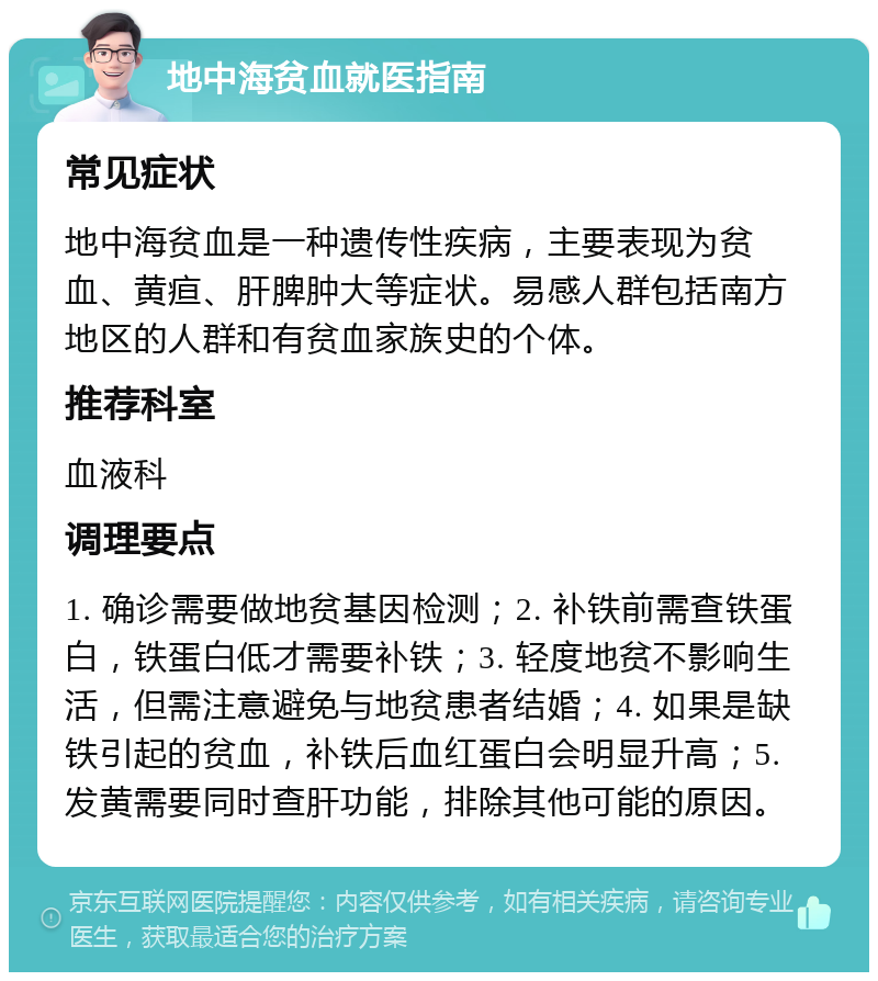 地中海贫血就医指南 常见症状 地中海贫血是一种遗传性疾病，主要表现为贫血、黄疸、肝脾肿大等症状。易感人群包括南方地区的人群和有贫血家族史的个体。 推荐科室 血液科 调理要点 1. 确诊需要做地贫基因检测；2. 补铁前需查铁蛋白，铁蛋白低才需要补铁；3. 轻度地贫不影响生活，但需注意避免与地贫患者结婚；4. 如果是缺铁引起的贫血，补铁后血红蛋白会明显升高；5. 发黄需要同时查肝功能，排除其他可能的原因。