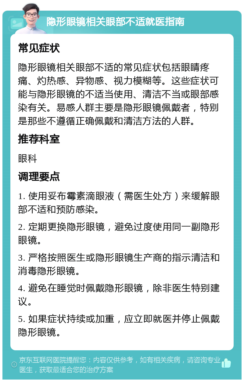 隐形眼镜相关眼部不适就医指南 常见症状 隐形眼镜相关眼部不适的常见症状包括眼睛疼痛、灼热感、异物感、视力模糊等。这些症状可能与隐形眼镜的不适当使用、清洁不当或眼部感染有关。易感人群主要是隐形眼镜佩戴者，特别是那些不遵循正确佩戴和清洁方法的人群。 推荐科室 眼科 调理要点 1. 使用妥布霉素滴眼液（需医生处方）来缓解眼部不适和预防感染。 2. 定期更换隐形眼镜，避免过度使用同一副隐形眼镜。 3. 严格按照医生或隐形眼镜生产商的指示清洁和消毒隐形眼镜。 4. 避免在睡觉时佩戴隐形眼镜，除非医生特别建议。 5. 如果症状持续或加重，应立即就医并停止佩戴隐形眼镜。