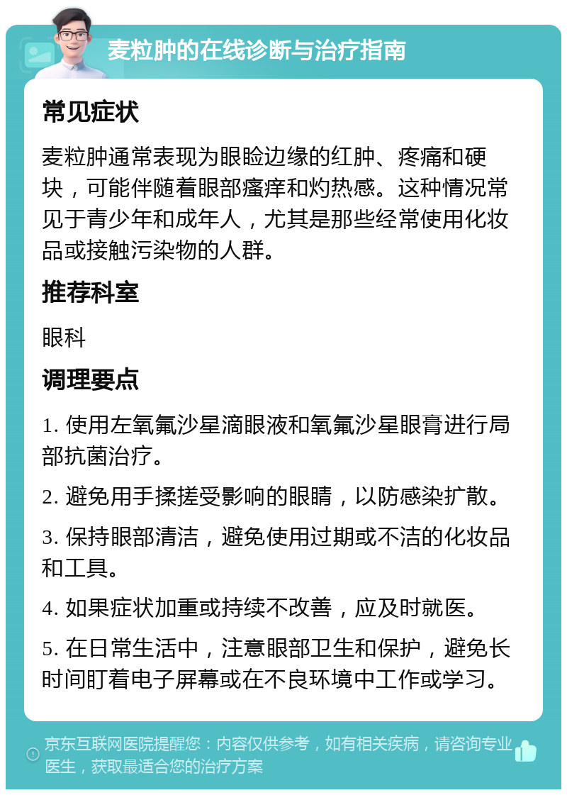 麦粒肿的在线诊断与治疗指南 常见症状 麦粒肿通常表现为眼睑边缘的红肿、疼痛和硬块，可能伴随着眼部瘙痒和灼热感。这种情况常见于青少年和成年人，尤其是那些经常使用化妆品或接触污染物的人群。 推荐科室 眼科 调理要点 1. 使用左氧氟沙星滴眼液和氧氟沙星眼膏进行局部抗菌治疗。 2. 避免用手揉搓受影响的眼睛，以防感染扩散。 3. 保持眼部清洁，避免使用过期或不洁的化妆品和工具。 4. 如果症状加重或持续不改善，应及时就医。 5. 在日常生活中，注意眼部卫生和保护，避免长时间盯着电子屏幕或在不良环境中工作或学习。