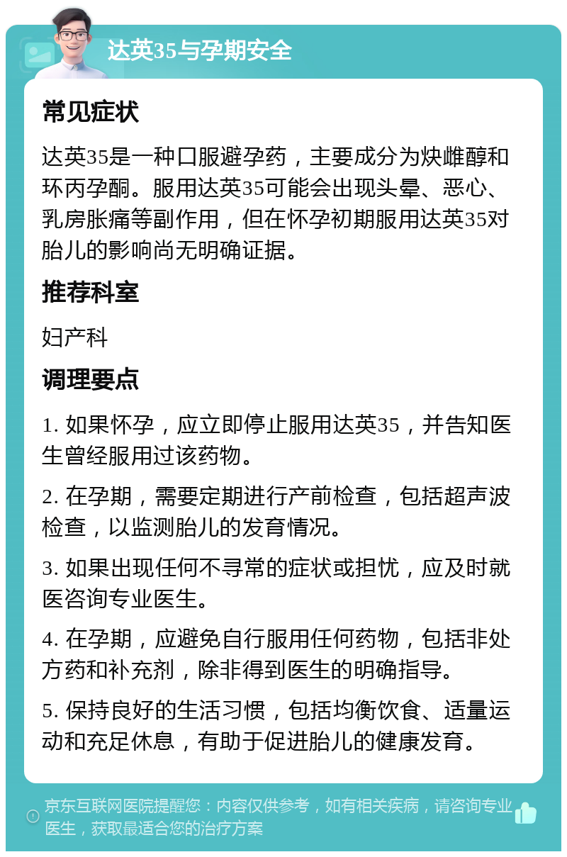 达英35与孕期安全 常见症状 达英35是一种口服避孕药，主要成分为炔雌醇和环丙孕酮。服用达英35可能会出现头晕、恶心、乳房胀痛等副作用，但在怀孕初期服用达英35对胎儿的影响尚无明确证据。 推荐科室 妇产科 调理要点 1. 如果怀孕，应立即停止服用达英35，并告知医生曾经服用过该药物。 2. 在孕期，需要定期进行产前检查，包括超声波检查，以监测胎儿的发育情况。 3. 如果出现任何不寻常的症状或担忧，应及时就医咨询专业医生。 4. 在孕期，应避免自行服用任何药物，包括非处方药和补充剂，除非得到医生的明确指导。 5. 保持良好的生活习惯，包括均衡饮食、适量运动和充足休息，有助于促进胎儿的健康发育。