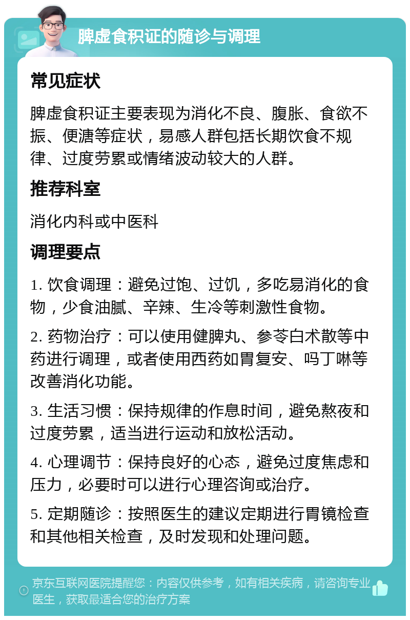 脾虚食积证的随诊与调理 常见症状 脾虚食积证主要表现为消化不良、腹胀、食欲不振、便溏等症状，易感人群包括长期饮食不规律、过度劳累或情绪波动较大的人群。 推荐科室 消化内科或中医科 调理要点 1. 饮食调理：避免过饱、过饥，多吃易消化的食物，少食油腻、辛辣、生冷等刺激性食物。 2. 药物治疗：可以使用健脾丸、参苓白术散等中药进行调理，或者使用西药如胃复安、吗丁啉等改善消化功能。 3. 生活习惯：保持规律的作息时间，避免熬夜和过度劳累，适当进行运动和放松活动。 4. 心理调节：保持良好的心态，避免过度焦虑和压力，必要时可以进行心理咨询或治疗。 5. 定期随诊：按照医生的建议定期进行胃镜检查和其他相关检查，及时发现和处理问题。