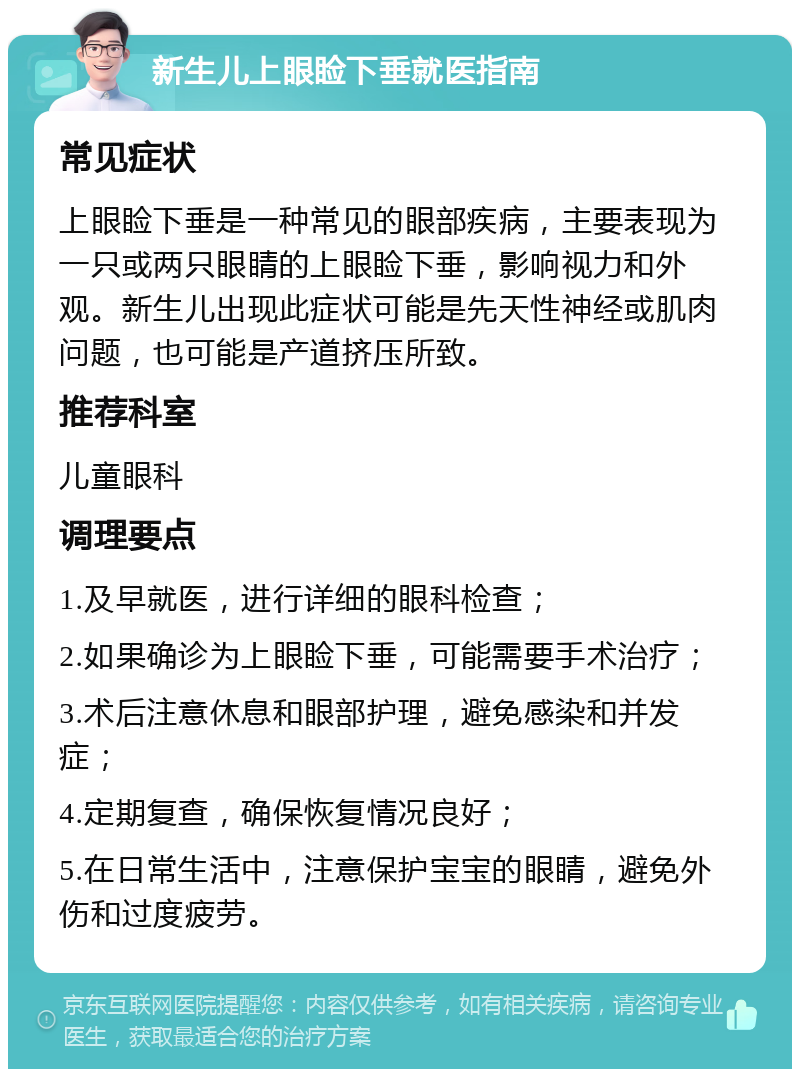 新生儿上眼睑下垂就医指南 常见症状 上眼睑下垂是一种常见的眼部疾病，主要表现为一只或两只眼睛的上眼睑下垂，影响视力和外观。新生儿出现此症状可能是先天性神经或肌肉问题，也可能是产道挤压所致。 推荐科室 儿童眼科 调理要点 1.及早就医，进行详细的眼科检查； 2.如果确诊为上眼睑下垂，可能需要手术治疗； 3.术后注意休息和眼部护理，避免感染和并发症； 4.定期复查，确保恢复情况良好； 5.在日常生活中，注意保护宝宝的眼睛，避免外伤和过度疲劳。