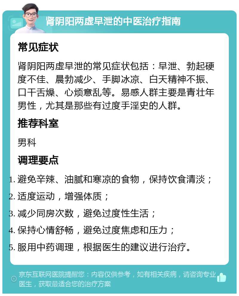 肾阴阳两虚早泄的中医治疗指南 常见症状 肾阴阳两虚早泄的常见症状包括：早泄、勃起硬度不佳、晨勃减少、手脚冰凉、白天精神不振、口干舌燥、心烦意乱等。易感人群主要是青壮年男性，尤其是那些有过度手淫史的人群。 推荐科室 男科 调理要点 避免辛辣、油腻和寒凉的食物，保持饮食清淡； 适度运动，增强体质； 减少同房次数，避免过度性生活； 保持心情舒畅，避免过度焦虑和压力； 服用中药调理，根据医生的建议进行治疗。