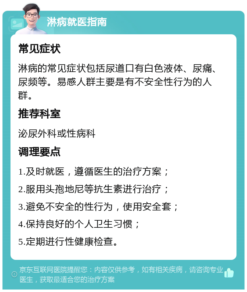 淋病就医指南 常见症状 淋病的常见症状包括尿道口有白色液体、尿痛、尿频等。易感人群主要是有不安全性行为的人群。 推荐科室 泌尿外科或性病科 调理要点 1.及时就医，遵循医生的治疗方案； 2.服用头孢地尼等抗生素进行治疗； 3.避免不安全的性行为，使用安全套； 4.保持良好的个人卫生习惯； 5.定期进行性健康检查。