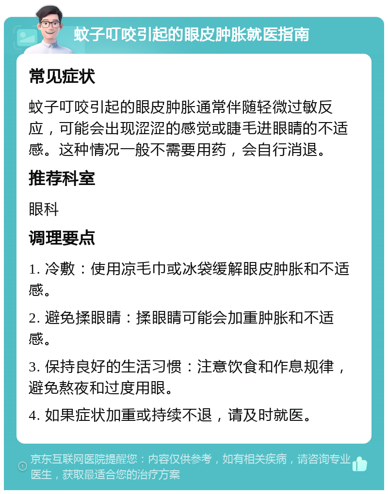 蚊子叮咬引起的眼皮肿胀就医指南 常见症状 蚊子叮咬引起的眼皮肿胀通常伴随轻微过敏反应，可能会出现涩涩的感觉或睫毛进眼睛的不适感。这种情况一般不需要用药，会自行消退。 推荐科室 眼科 调理要点 1. 冷敷：使用凉毛巾或冰袋缓解眼皮肿胀和不适感。 2. 避免揉眼睛：揉眼睛可能会加重肿胀和不适感。 3. 保持良好的生活习惯：注意饮食和作息规律，避免熬夜和过度用眼。 4. 如果症状加重或持续不退，请及时就医。