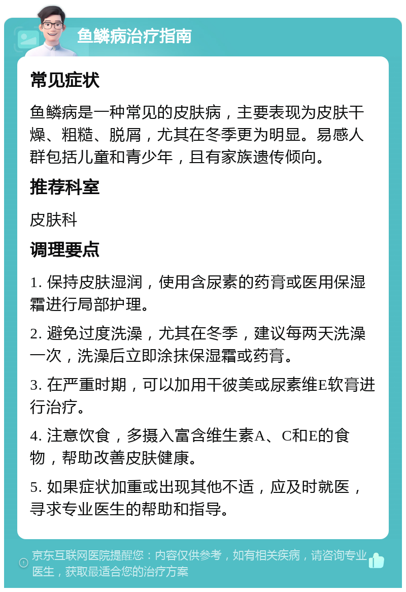 鱼鳞病治疗指南 常见症状 鱼鳞病是一种常见的皮肤病，主要表现为皮肤干燥、粗糙、脱屑，尤其在冬季更为明显。易感人群包括儿童和青少年，且有家族遗传倾向。 推荐科室 皮肤科 调理要点 1. 保持皮肤湿润，使用含尿素的药膏或医用保湿霜进行局部护理。 2. 避免过度洗澡，尤其在冬季，建议每两天洗澡一次，洗澡后立即涂抹保湿霜或药膏。 3. 在严重时期，可以加用干彼美或尿素维E软膏进行治疗。 4. 注意饮食，多摄入富含维生素A、C和E的食物，帮助改善皮肤健康。 5. 如果症状加重或出现其他不适，应及时就医，寻求专业医生的帮助和指导。