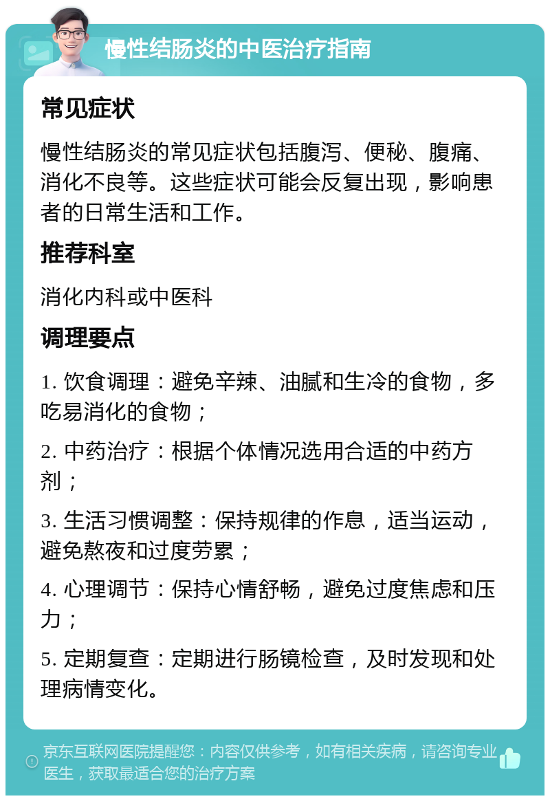 慢性结肠炎的中医治疗指南 常见症状 慢性结肠炎的常见症状包括腹泻、便秘、腹痛、消化不良等。这些症状可能会反复出现，影响患者的日常生活和工作。 推荐科室 消化内科或中医科 调理要点 1. 饮食调理：避免辛辣、油腻和生冷的食物，多吃易消化的食物； 2. 中药治疗：根据个体情况选用合适的中药方剂； 3. 生活习惯调整：保持规律的作息，适当运动，避免熬夜和过度劳累； 4. 心理调节：保持心情舒畅，避免过度焦虑和压力； 5. 定期复查：定期进行肠镜检查，及时发现和处理病情变化。