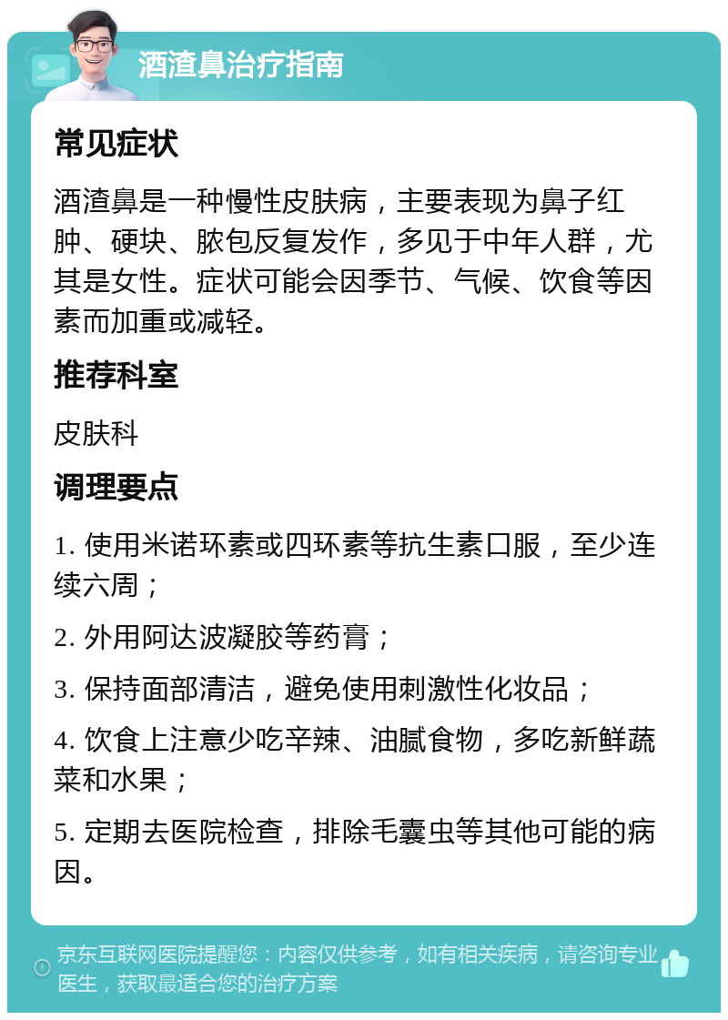 酒渣鼻治疗指南 常见症状 酒渣鼻是一种慢性皮肤病，主要表现为鼻子红肿、硬块、脓包反复发作，多见于中年人群，尤其是女性。症状可能会因季节、气候、饮食等因素而加重或减轻。 推荐科室 皮肤科 调理要点 1. 使用米诺环素或四环素等抗生素口服，至少连续六周； 2. 外用阿达波凝胶等药膏； 3. 保持面部清洁，避免使用刺激性化妆品； 4. 饮食上注意少吃辛辣、油腻食物，多吃新鲜蔬菜和水果； 5. 定期去医院检查，排除毛囊虫等其他可能的病因。