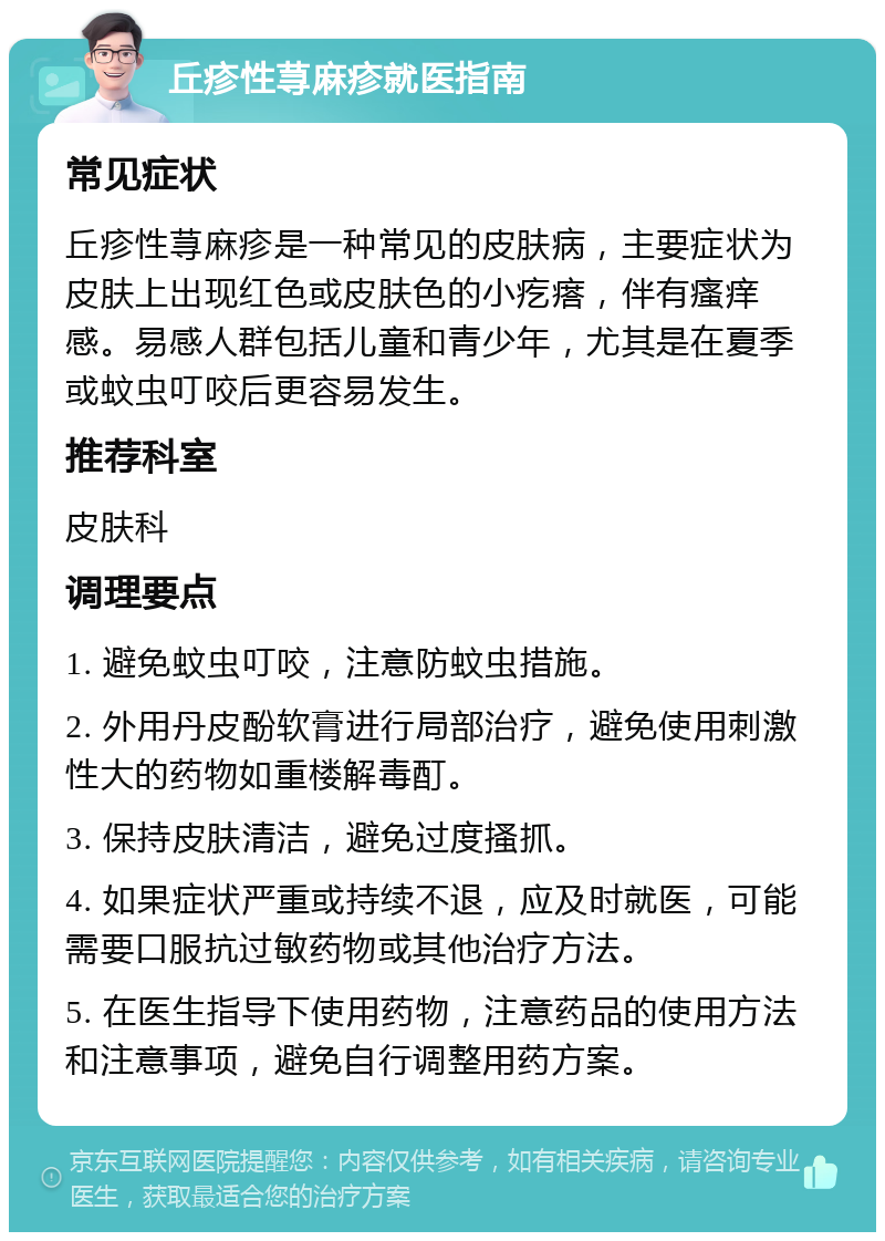 丘疹性荨麻疹就医指南 常见症状 丘疹性荨麻疹是一种常见的皮肤病，主要症状为皮肤上出现红色或皮肤色的小疙瘩，伴有瘙痒感。易感人群包括儿童和青少年，尤其是在夏季或蚊虫叮咬后更容易发生。 推荐科室 皮肤科 调理要点 1. 避免蚊虫叮咬，注意防蚊虫措施。 2. 外用丹皮酚软膏进行局部治疗，避免使用刺激性大的药物如重楼解毒酊。 3. 保持皮肤清洁，避免过度搔抓。 4. 如果症状严重或持续不退，应及时就医，可能需要口服抗过敏药物或其他治疗方法。 5. 在医生指导下使用药物，注意药品的使用方法和注意事项，避免自行调整用药方案。