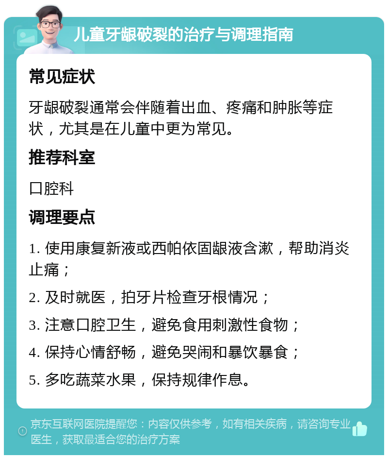 儿童牙龈破裂的治疗与调理指南 常见症状 牙龈破裂通常会伴随着出血、疼痛和肿胀等症状，尤其是在儿童中更为常见。 推荐科室 口腔科 调理要点 1. 使用康复新液或西帕依固龈液含漱，帮助消炎止痛； 2. 及时就医，拍牙片检查牙根情况； 3. 注意口腔卫生，避免食用刺激性食物； 4. 保持心情舒畅，避免哭闹和暴饮暴食； 5. 多吃蔬菜水果，保持规律作息。