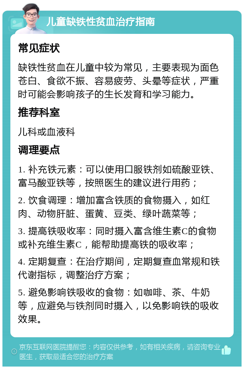 儿童缺铁性贫血治疗指南 常见症状 缺铁性贫血在儿童中较为常见，主要表现为面色苍白、食欲不振、容易疲劳、头晕等症状，严重时可能会影响孩子的生长发育和学习能力。 推荐科室 儿科或血液科 调理要点 1. 补充铁元素：可以使用口服铁剂如硫酸亚铁、富马酸亚铁等，按照医生的建议进行用药； 2. 饮食调理：增加富含铁质的食物摄入，如红肉、动物肝脏、蛋黄、豆类、绿叶蔬菜等； 3. 提高铁吸收率：同时摄入富含维生素C的食物或补充维生素C，能帮助提高铁的吸收率； 4. 定期复查：在治疗期间，定期复查血常规和铁代谢指标，调整治疗方案； 5. 避免影响铁吸收的食物：如咖啡、茶、牛奶等，应避免与铁剂同时摄入，以免影响铁的吸收效果。