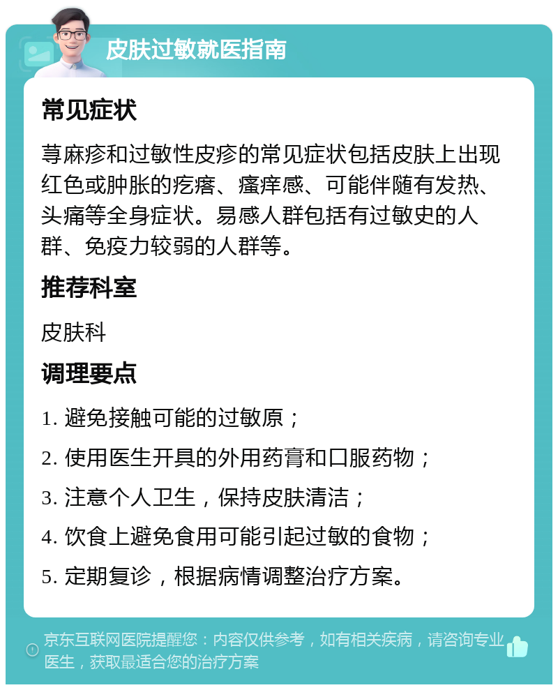 皮肤过敏就医指南 常见症状 荨麻疹和过敏性皮疹的常见症状包括皮肤上出现红色或肿胀的疙瘩、瘙痒感、可能伴随有发热、头痛等全身症状。易感人群包括有过敏史的人群、免疫力较弱的人群等。 推荐科室 皮肤科 调理要点 1. 避免接触可能的过敏原； 2. 使用医生开具的外用药膏和口服药物； 3. 注意个人卫生，保持皮肤清洁； 4. 饮食上避免食用可能引起过敏的食物； 5. 定期复诊，根据病情调整治疗方案。