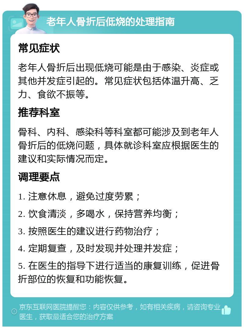 老年人骨折后低烧的处理指南 常见症状 老年人骨折后出现低烧可能是由于感染、炎症或其他并发症引起的。常见症状包括体温升高、乏力、食欲不振等。 推荐科室 骨科、内科、感染科等科室都可能涉及到老年人骨折后的低烧问题，具体就诊科室应根据医生的建议和实际情况而定。 调理要点 1. 注意休息，避免过度劳累； 2. 饮食清淡，多喝水，保持营养均衡； 3. 按照医生的建议进行药物治疗； 4. 定期复查，及时发现并处理并发症； 5. 在医生的指导下进行适当的康复训练，促进骨折部位的恢复和功能恢复。