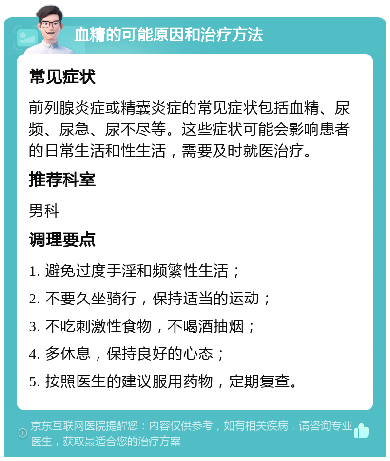 血精的可能原因和治疗方法 常见症状 前列腺炎症或精囊炎症的常见症状包括血精、尿频、尿急、尿不尽等。这些症状可能会影响患者的日常生活和性生活，需要及时就医治疗。 推荐科室 男科 调理要点 1. 避免过度手淫和频繁性生活； 2. 不要久坐骑行，保持适当的运动； 3. 不吃刺激性食物，不喝酒抽烟； 4. 多休息，保持良好的心态； 5. 按照医生的建议服用药物，定期复查。