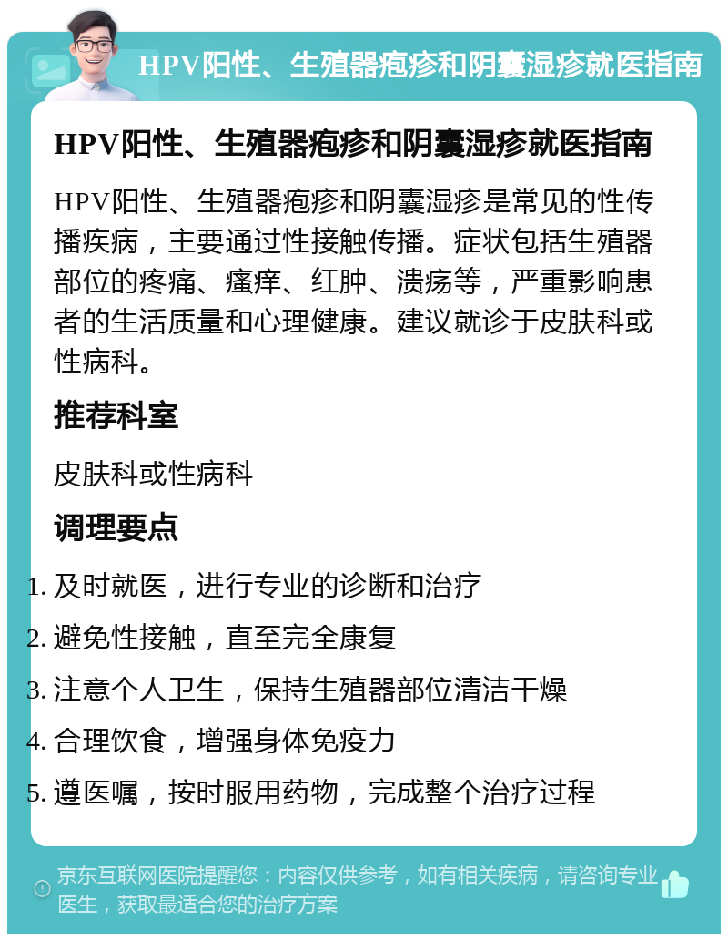 HPV阳性、生殖器疱疹和阴囊湿疹就医指南 HPV阳性、生殖器疱疹和阴囊湿疹就医指南 HPV阳性、生殖器疱疹和阴囊湿疹是常见的性传播疾病，主要通过性接触传播。症状包括生殖器部位的疼痛、瘙痒、红肿、溃疡等，严重影响患者的生活质量和心理健康。建议就诊于皮肤科或性病科。 推荐科室 皮肤科或性病科 调理要点 及时就医，进行专业的诊断和治疗 避免性接触，直至完全康复 注意个人卫生，保持生殖器部位清洁干燥 合理饮食，增强身体免疫力 遵医嘱，按时服用药物，完成整个治疗过程