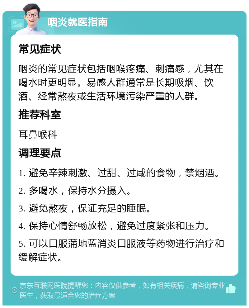 咽炎就医指南 常见症状 咽炎的常见症状包括咽喉疼痛、刺痛感，尤其在喝水时更明显。易感人群通常是长期吸烟、饮酒、经常熬夜或生活环境污染严重的人群。 推荐科室 耳鼻喉科 调理要点 1. 避免辛辣刺激、过甜、过咸的食物，禁烟酒。 2. 多喝水，保持水分摄入。 3. 避免熬夜，保证充足的睡眠。 4. 保持心情舒畅放松，避免过度紧张和压力。 5. 可以口服蒲地蓝消炎口服液等药物进行治疗和缓解症状。