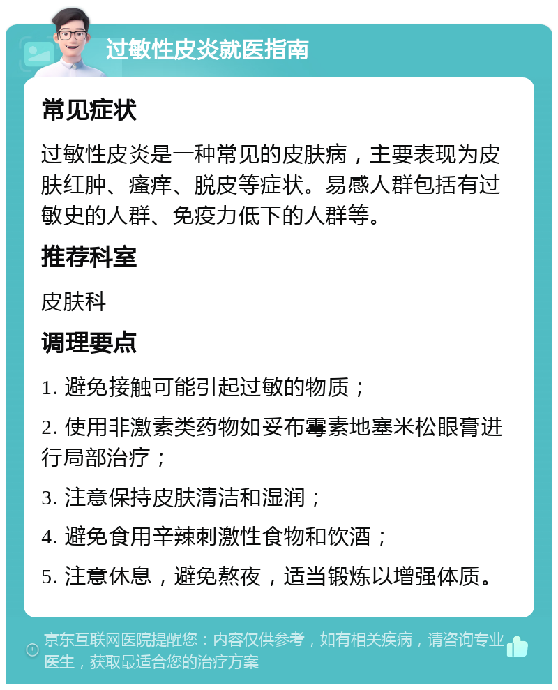 过敏性皮炎就医指南 常见症状 过敏性皮炎是一种常见的皮肤病，主要表现为皮肤红肿、瘙痒、脱皮等症状。易感人群包括有过敏史的人群、免疫力低下的人群等。 推荐科室 皮肤科 调理要点 1. 避免接触可能引起过敏的物质； 2. 使用非激素类药物如妥布霉素地塞米松眼膏进行局部治疗； 3. 注意保持皮肤清洁和湿润； 4. 避免食用辛辣刺激性食物和饮酒； 5. 注意休息，避免熬夜，适当锻炼以增强体质。