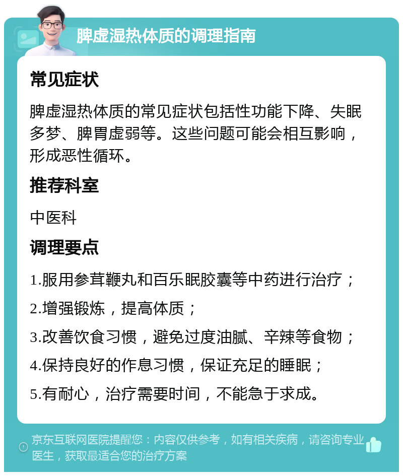 脾虚湿热体质的调理指南 常见症状 脾虚湿热体质的常见症状包括性功能下降、失眠多梦、脾胃虚弱等。这些问题可能会相互影响，形成恶性循环。 推荐科室 中医科 调理要点 1.服用参茸鞭丸和百乐眠胶囊等中药进行治疗； 2.增强锻炼，提高体质； 3.改善饮食习惯，避免过度油腻、辛辣等食物； 4.保持良好的作息习惯，保证充足的睡眠； 5.有耐心，治疗需要时间，不能急于求成。