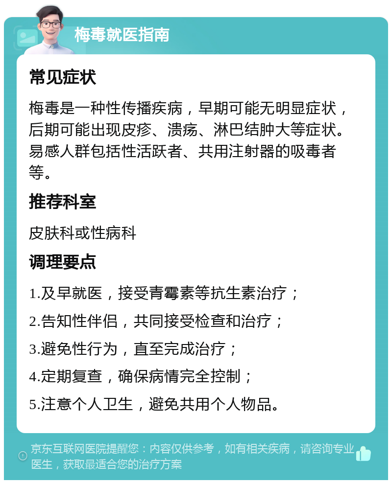 梅毒就医指南 常见症状 梅毒是一种性传播疾病，早期可能无明显症状，后期可能出现皮疹、溃疡、淋巴结肿大等症状。易感人群包括性活跃者、共用注射器的吸毒者等。 推荐科室 皮肤科或性病科 调理要点 1.及早就医，接受青霉素等抗生素治疗； 2.告知性伴侣，共同接受检查和治疗； 3.避免性行为，直至完成治疗； 4.定期复查，确保病情完全控制； 5.注意个人卫生，避免共用个人物品。