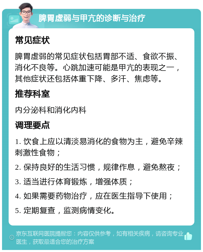 脾胃虚弱与甲亢的诊断与治疗 常见症状 脾胃虚弱的常见症状包括胃部不适、食欲不振、消化不良等。心跳加速可能是甲亢的表现之一，其他症状还包括体重下降、多汗、焦虑等。 推荐科室 内分泌科和消化内科 调理要点 1. 饮食上应以清淡易消化的食物为主，避免辛辣刺激性食物； 2. 保持良好的生活习惯，规律作息，避免熬夜； 3. 适当进行体育锻炼，增强体质； 4. 如果需要药物治疗，应在医生指导下使用； 5. 定期复查，监测病情变化。