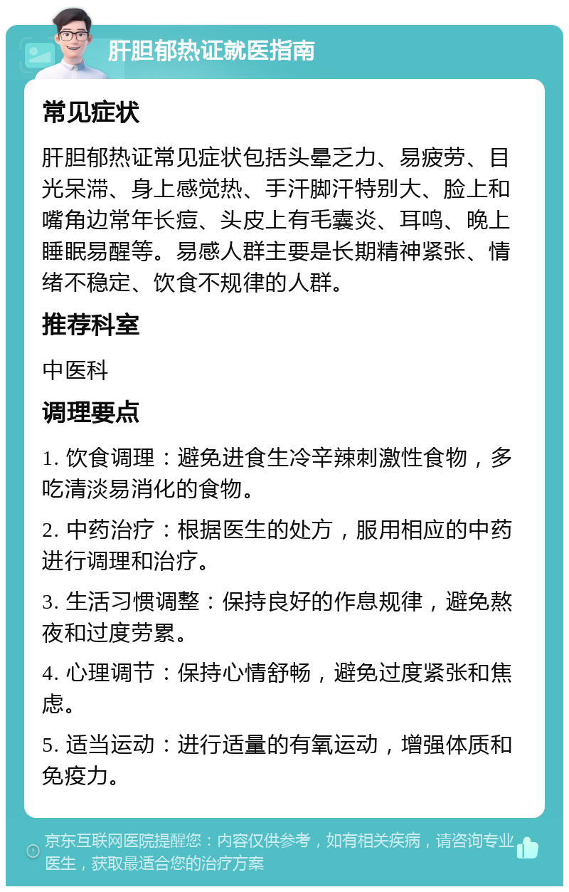 肝胆郁热证就医指南 常见症状 肝胆郁热证常见症状包括头晕乏力、易疲劳、目光呆滞、身上感觉热、手汗脚汗特别大、脸上和嘴角边常年长痘、头皮上有毛囊炎、耳鸣、晚上睡眠易醒等。易感人群主要是长期精神紧张、情绪不稳定、饮食不规律的人群。 推荐科室 中医科 调理要点 1. 饮食调理：避免进食生冷辛辣刺激性食物，多吃清淡易消化的食物。 2. 中药治疗：根据医生的处方，服用相应的中药进行调理和治疗。 3. 生活习惯调整：保持良好的作息规律，避免熬夜和过度劳累。 4. 心理调节：保持心情舒畅，避免过度紧张和焦虑。 5. 适当运动：进行适量的有氧运动，增强体质和免疫力。