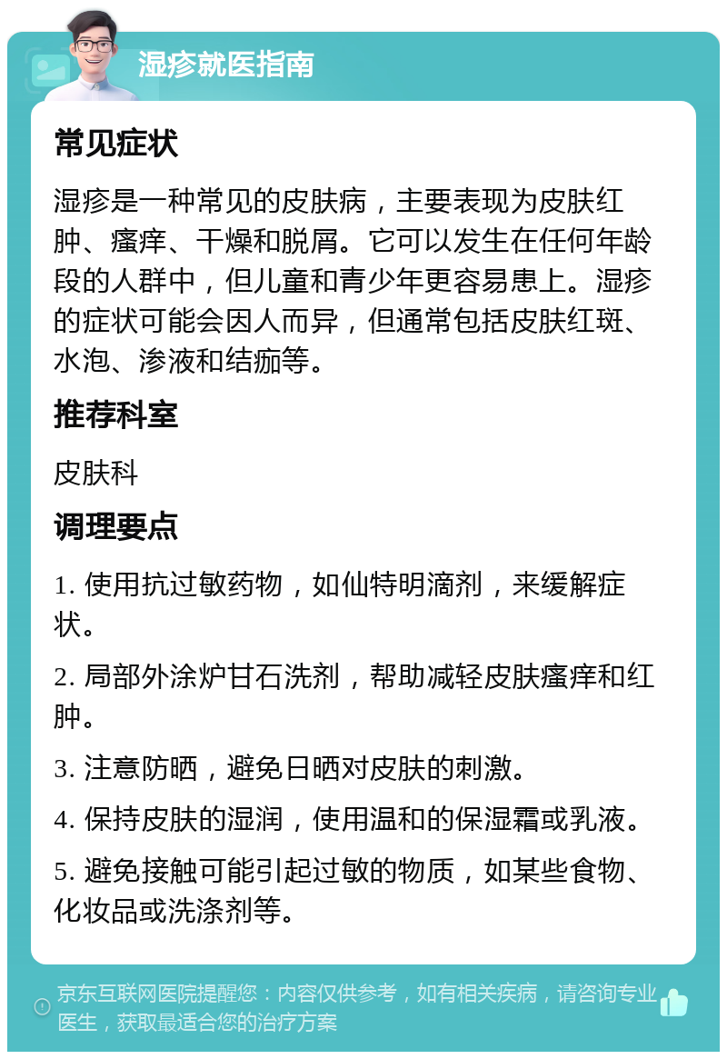 湿疹就医指南 常见症状 湿疹是一种常见的皮肤病，主要表现为皮肤红肿、瘙痒、干燥和脱屑。它可以发生在任何年龄段的人群中，但儿童和青少年更容易患上。湿疹的症状可能会因人而异，但通常包括皮肤红斑、水泡、渗液和结痂等。 推荐科室 皮肤科 调理要点 1. 使用抗过敏药物，如仙特明滴剂，来缓解症状。 2. 局部外涂炉甘石洗剂，帮助减轻皮肤瘙痒和红肿。 3. 注意防晒，避免日晒对皮肤的刺激。 4. 保持皮肤的湿润，使用温和的保湿霜或乳液。 5. 避免接触可能引起过敏的物质，如某些食物、化妆品或洗涤剂等。