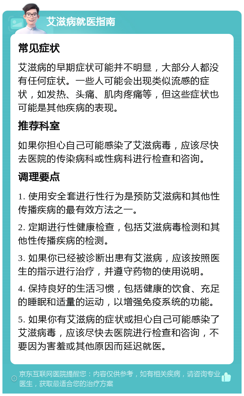 艾滋病就医指南 常见症状 艾滋病的早期症状可能并不明显，大部分人都没有任何症状。一些人可能会出现类似流感的症状，如发热、头痛、肌肉疼痛等，但这些症状也可能是其他疾病的表现。 推荐科室 如果你担心自己可能感染了艾滋病毒，应该尽快去医院的传染病科或性病科进行检查和咨询。 调理要点 1. 使用安全套进行性行为是预防艾滋病和其他性传播疾病的最有效方法之一。 2. 定期进行性健康检查，包括艾滋病毒检测和其他性传播疾病的检测。 3. 如果你已经被诊断出患有艾滋病，应该按照医生的指示进行治疗，并遵守药物的使用说明。 4. 保持良好的生活习惯，包括健康的饮食、充足的睡眠和适量的运动，以增强免疫系统的功能。 5. 如果你有艾滋病的症状或担心自己可能感染了艾滋病毒，应该尽快去医院进行检查和咨询，不要因为害羞或其他原因而延迟就医。