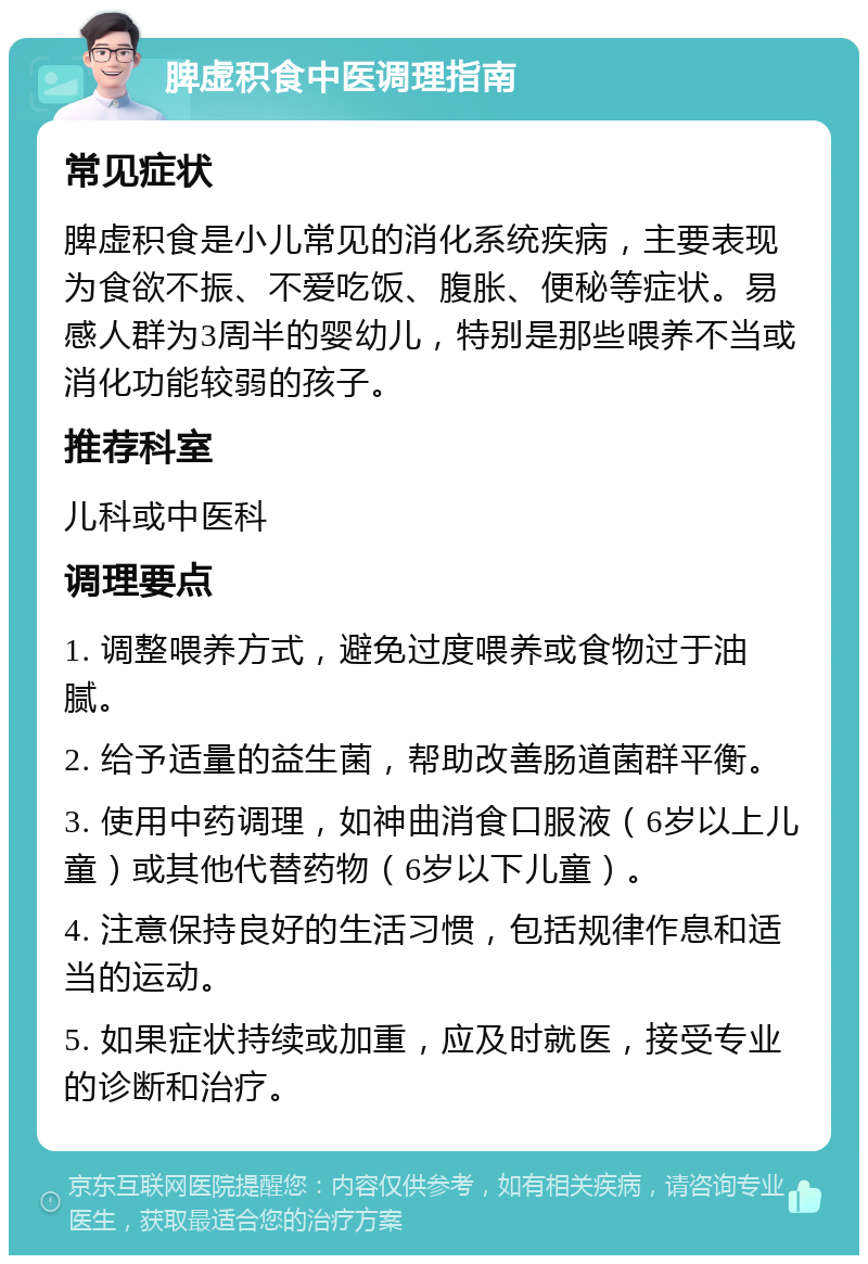 脾虚积食中医调理指南 常见症状 脾虚积食是小儿常见的消化系统疾病，主要表现为食欲不振、不爱吃饭、腹胀、便秘等症状。易感人群为3周半的婴幼儿，特别是那些喂养不当或消化功能较弱的孩子。 推荐科室 儿科或中医科 调理要点 1. 调整喂养方式，避免过度喂养或食物过于油腻。 2. 给予适量的益生菌，帮助改善肠道菌群平衡。 3. 使用中药调理，如神曲消食口服液（6岁以上儿童）或其他代替药物（6岁以下儿童）。 4. 注意保持良好的生活习惯，包括规律作息和适当的运动。 5. 如果症状持续或加重，应及时就医，接受专业的诊断和治疗。