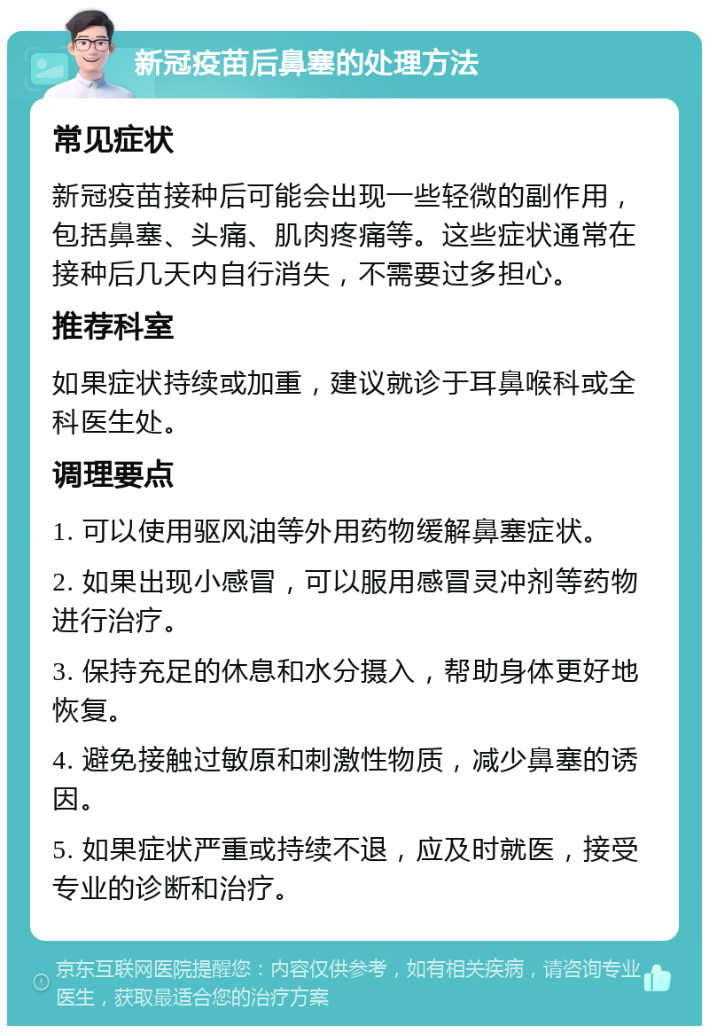 新冠疫苗后鼻塞的处理方法 常见症状 新冠疫苗接种后可能会出现一些轻微的副作用，包括鼻塞、头痛、肌肉疼痛等。这些症状通常在接种后几天内自行消失，不需要过多担心。 推荐科室 如果症状持续或加重，建议就诊于耳鼻喉科或全科医生处。 调理要点 1. 可以使用驱风油等外用药物缓解鼻塞症状。 2. 如果出现小感冒，可以服用感冒灵冲剂等药物进行治疗。 3. 保持充足的休息和水分摄入，帮助身体更好地恢复。 4. 避免接触过敏原和刺激性物质，减少鼻塞的诱因。 5. 如果症状严重或持续不退，应及时就医，接受专业的诊断和治疗。