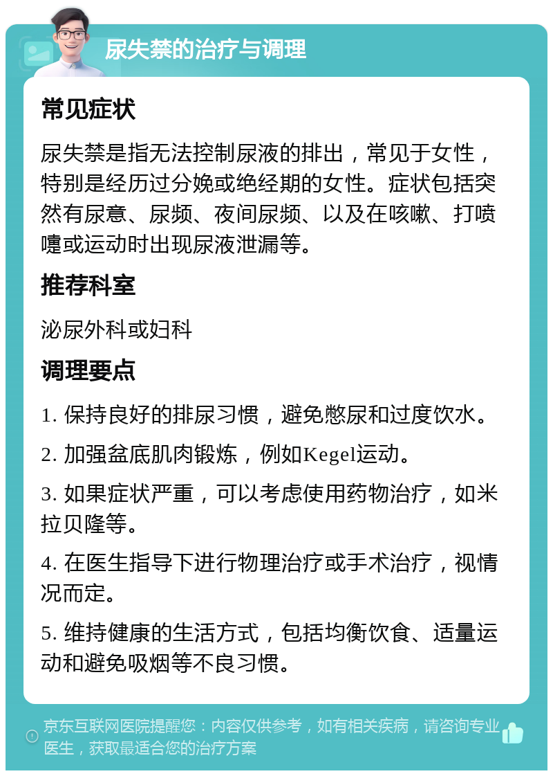 尿失禁的治疗与调理 常见症状 尿失禁是指无法控制尿液的排出，常见于女性，特别是经历过分娩或绝经期的女性。症状包括突然有尿意、尿频、夜间尿频、以及在咳嗽、打喷嚏或运动时出现尿液泄漏等。 推荐科室 泌尿外科或妇科 调理要点 1. 保持良好的排尿习惯，避免憋尿和过度饮水。 2. 加强盆底肌肉锻炼，例如Kegel运动。 3. 如果症状严重，可以考虑使用药物治疗，如米拉贝隆等。 4. 在医生指导下进行物理治疗或手术治疗，视情况而定。 5. 维持健康的生活方式，包括均衡饮食、适量运动和避免吸烟等不良习惯。