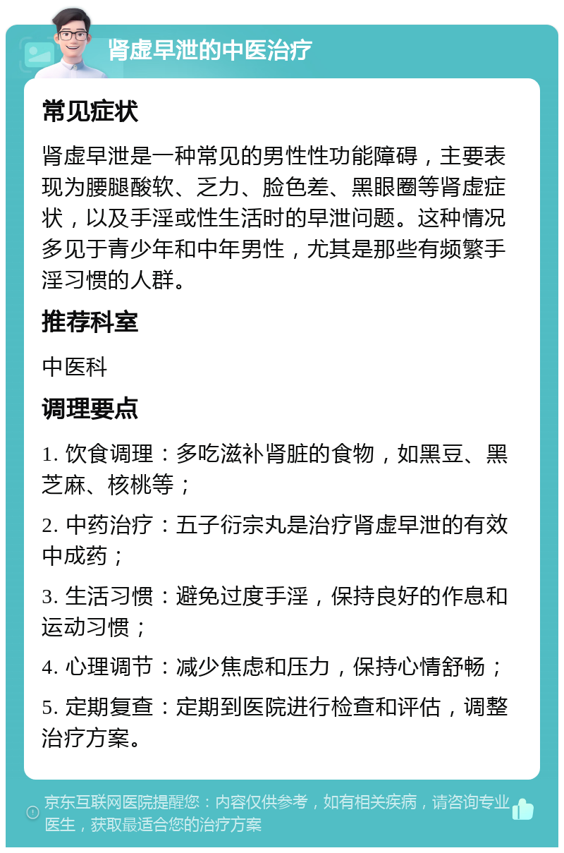 肾虚早泄的中医治疗 常见症状 肾虚早泄是一种常见的男性性功能障碍，主要表现为腰腿酸软、乏力、脸色差、黑眼圈等肾虚症状，以及手淫或性生活时的早泄问题。这种情况多见于青少年和中年男性，尤其是那些有频繁手淫习惯的人群。 推荐科室 中医科 调理要点 1. 饮食调理：多吃滋补肾脏的食物，如黑豆、黑芝麻、核桃等； 2. 中药治疗：五子衍宗丸是治疗肾虚早泄的有效中成药； 3. 生活习惯：避免过度手淫，保持良好的作息和运动习惯； 4. 心理调节：减少焦虑和压力，保持心情舒畅； 5. 定期复查：定期到医院进行检查和评估，调整治疗方案。