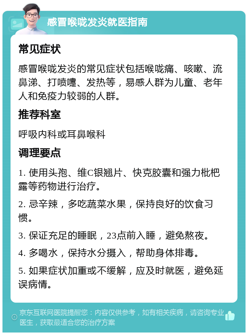 感冒喉咙发炎就医指南 常见症状 感冒喉咙发炎的常见症状包括喉咙痛、咳嗽、流鼻涕、打喷嚏、发热等，易感人群为儿童、老年人和免疫力较弱的人群。 推荐科室 呼吸内科或耳鼻喉科 调理要点 1. 使用头孢、维C银翘片、快克胶囊和强力枇杷露等药物进行治疗。 2. 忌辛辣，多吃蔬菜水果，保持良好的饮食习惯。 3. 保证充足的睡眠，23点前入睡，避免熬夜。 4. 多喝水，保持水分摄入，帮助身体排毒。 5. 如果症状加重或不缓解，应及时就医，避免延误病情。