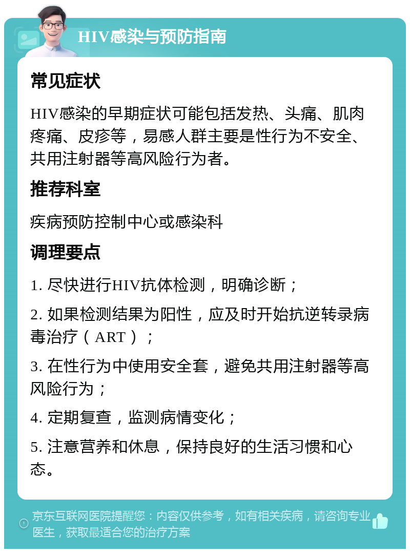 HIV感染与预防指南 常见症状 HIV感染的早期症状可能包括发热、头痛、肌肉疼痛、皮疹等，易感人群主要是性行为不安全、共用注射器等高风险行为者。 推荐科室 疾病预防控制中心或感染科 调理要点 1. 尽快进行HIV抗体检测，明确诊断； 2. 如果检测结果为阳性，应及时开始抗逆转录病毒治疗（ART）； 3. 在性行为中使用安全套，避免共用注射器等高风险行为； 4. 定期复查，监测病情变化； 5. 注意营养和休息，保持良好的生活习惯和心态。