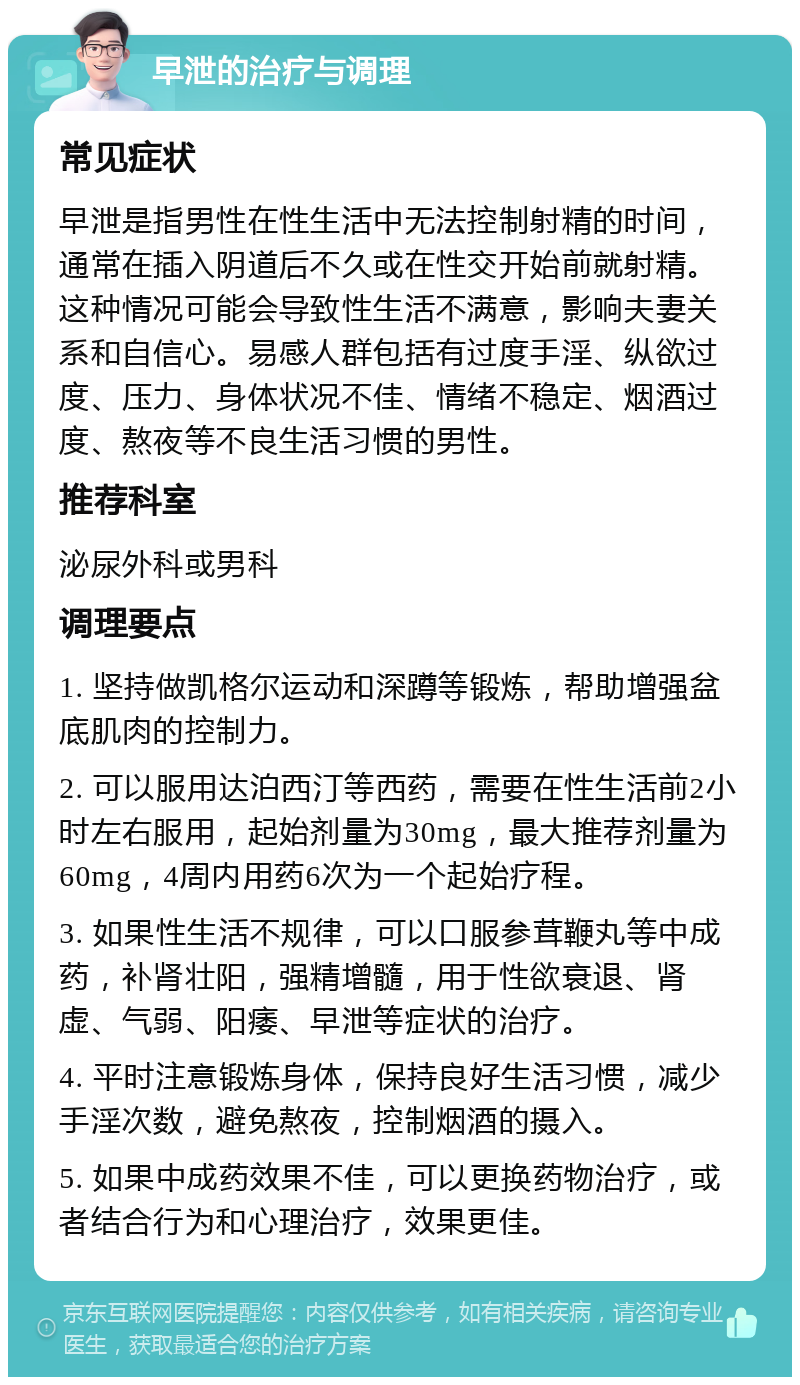 早泄的治疗与调理 常见症状 早泄是指男性在性生活中无法控制射精的时间，通常在插入阴道后不久或在性交开始前就射精。这种情况可能会导致性生活不满意，影响夫妻关系和自信心。易感人群包括有过度手淫、纵欲过度、压力、身体状况不佳、情绪不稳定、烟酒过度、熬夜等不良生活习惯的男性。 推荐科室 泌尿外科或男科 调理要点 1. 坚持做凯格尔运动和深蹲等锻炼，帮助增强盆底肌肉的控制力。 2. 可以服用达泊西汀等西药，需要在性生活前2小时左右服用，起始剂量为30mg，最大推荐剂量为60mg，4周内用药6次为一个起始疗程。 3. 如果性生活不规律，可以口服参茸鞭丸等中成药，补肾壮阳，强精增髓，用于性欲衰退、肾虚、气弱、阳痿、早泄等症状的治疗。 4. 平时注意锻炼身体，保持良好生活习惯，减少手淫次数，避免熬夜，控制烟酒的摄入。 5. 如果中成药效果不佳，可以更换药物治疗，或者结合行为和心理治疗，效果更佳。