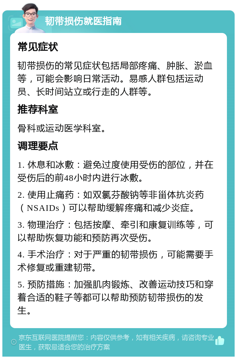 韧带损伤就医指南 常见症状 韧带损伤的常见症状包括局部疼痛、肿胀、淤血等，可能会影响日常活动。易感人群包括运动员、长时间站立或行走的人群等。 推荐科室 骨科或运动医学科室。 调理要点 1. 休息和冰敷：避免过度使用受伤的部位，并在受伤后的前48小时内进行冰敷。 2. 使用止痛药：如双氯芬酸钠等非甾体抗炎药（NSAIDs）可以帮助缓解疼痛和减少炎症。 3. 物理治疗：包括按摩、牵引和康复训练等，可以帮助恢复功能和预防再次受伤。 4. 手术治疗：对于严重的韧带损伤，可能需要手术修复或重建韧带。 5. 预防措施：加强肌肉锻炼、改善运动技巧和穿着合适的鞋子等都可以帮助预防韧带损伤的发生。