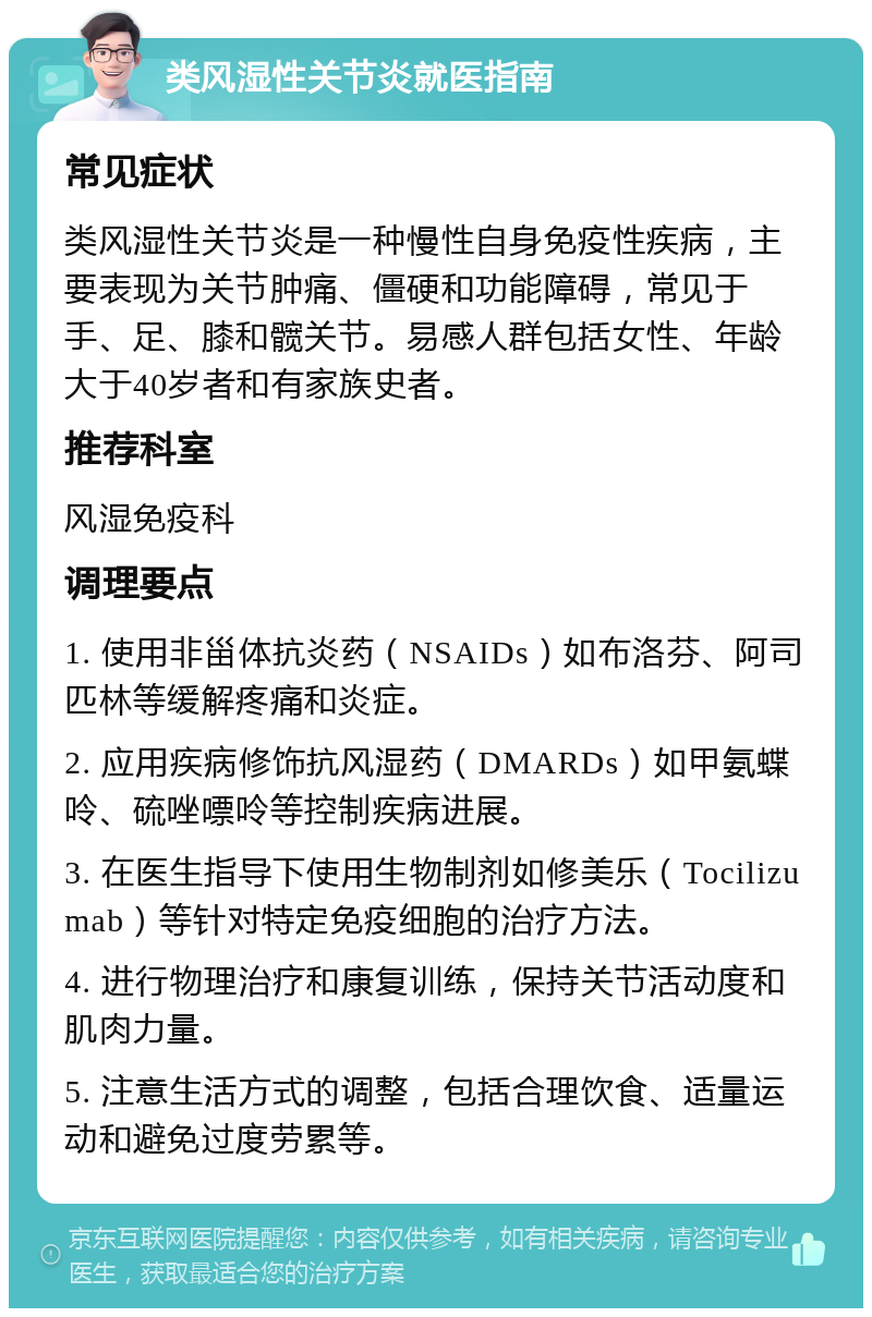 类风湿性关节炎就医指南 常见症状 类风湿性关节炎是一种慢性自身免疫性疾病，主要表现为关节肿痛、僵硬和功能障碍，常见于手、足、膝和髋关节。易感人群包括女性、年龄大于40岁者和有家族史者。 推荐科室 风湿免疫科 调理要点 1. 使用非甾体抗炎药（NSAIDs）如布洛芬、阿司匹林等缓解疼痛和炎症。 2. 应用疾病修饰抗风湿药（DMARDs）如甲氨蝶呤、硫唑嘌呤等控制疾病进展。 3. 在医生指导下使用生物制剂如修美乐（Tocilizumab）等针对特定免疫细胞的治疗方法。 4. 进行物理治疗和康复训练，保持关节活动度和肌肉力量。 5. 注意生活方式的调整，包括合理饮食、适量运动和避免过度劳累等。