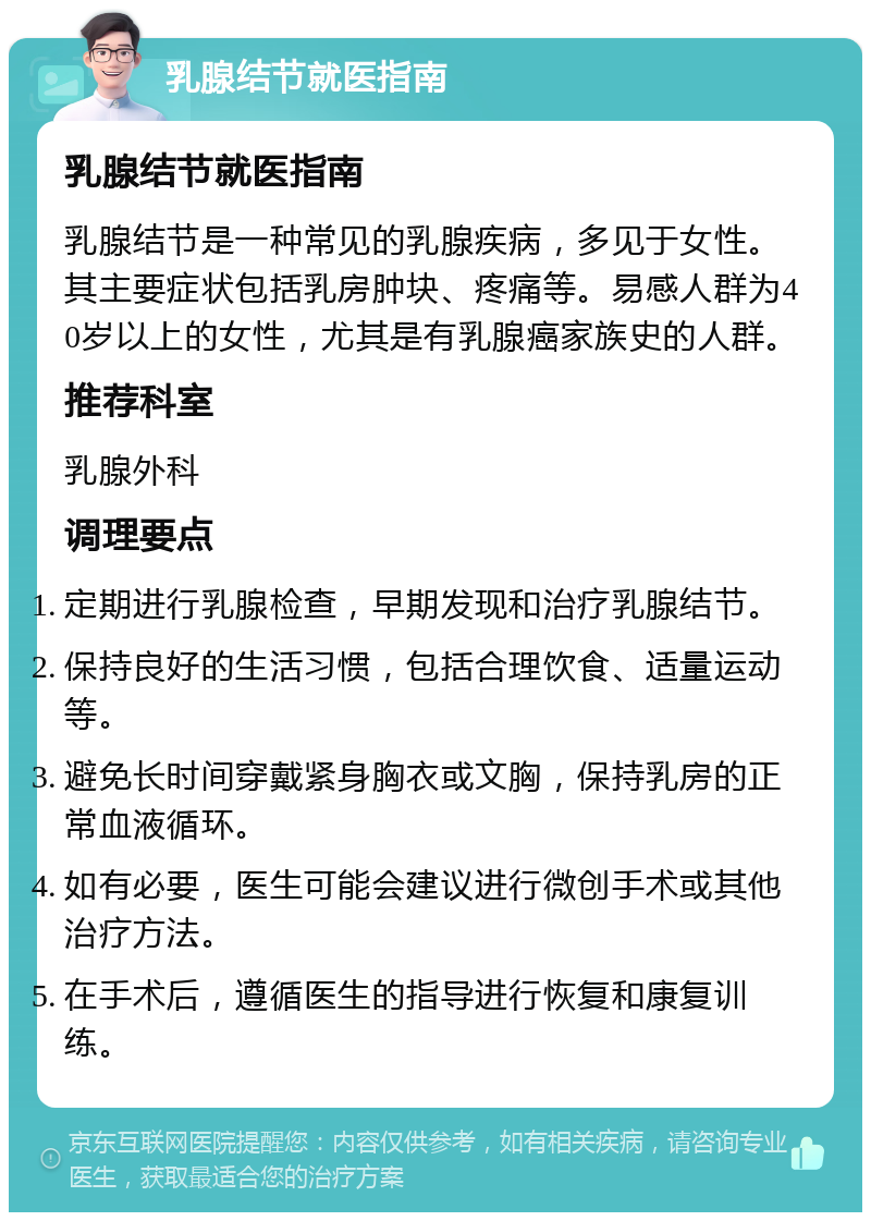 乳腺结节就医指南 乳腺结节就医指南 乳腺结节是一种常见的乳腺疾病，多见于女性。其主要症状包括乳房肿块、疼痛等。易感人群为40岁以上的女性，尤其是有乳腺癌家族史的人群。 推荐科室 乳腺外科 调理要点 定期进行乳腺检查，早期发现和治疗乳腺结节。 保持良好的生活习惯，包括合理饮食、适量运动等。 避免长时间穿戴紧身胸衣或文胸，保持乳房的正常血液循环。 如有必要，医生可能会建议进行微创手术或其他治疗方法。 在手术后，遵循医生的指导进行恢复和康复训练。