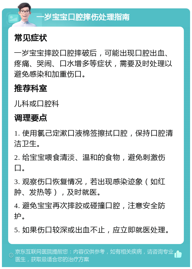 一岁宝宝口腔摔伤处理指南 常见症状 一岁宝宝摔跤口腔摔破后，可能出现口腔出血、疼痛、哭闹、口水增多等症状，需要及时处理以避免感染和加重伤口。 推荐科室 儿科或口腔科 调理要点 1. 使用氯己定漱口液棉签擦拭口腔，保持口腔清洁卫生。 2. 给宝宝喂食清淡、温和的食物，避免刺激伤口。 3. 观察伤口恢复情况，若出现感染迹象（如红肿、发热等），及时就医。 4. 避免宝宝再次摔跤或碰撞口腔，注意安全防护。 5. 如果伤口较深或出血不止，应立即就医处理。