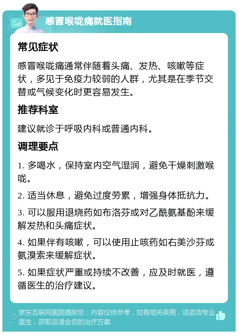 感冒喉咙痛就医指南 常见症状 感冒喉咙痛通常伴随着头痛、发热、咳嗽等症状，多见于免疫力较弱的人群，尤其是在季节交替或气候变化时更容易发生。 推荐科室 建议就诊于呼吸内科或普通内科。 调理要点 1. 多喝水，保持室内空气湿润，避免干燥刺激喉咙。 2. 适当休息，避免过度劳累，增强身体抵抗力。 3. 可以服用退烧药如布洛芬或对乙酰氨基酚来缓解发热和头痛症状。 4. 如果伴有咳嗽，可以使用止咳药如右美沙芬或氨溴索来缓解症状。 5. 如果症状严重或持续不改善，应及时就医，遵循医生的治疗建议。