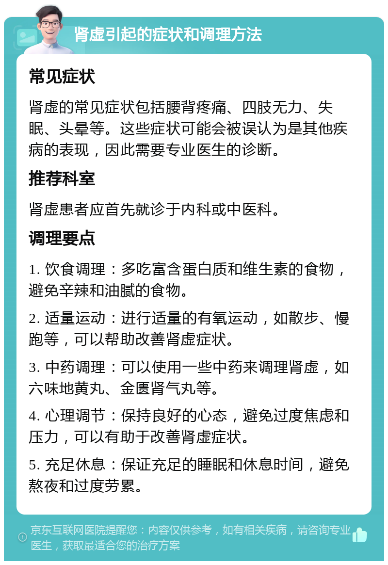 肾虚引起的症状和调理方法 常见症状 肾虚的常见症状包括腰背疼痛、四肢无力、失眠、头晕等。这些症状可能会被误认为是其他疾病的表现，因此需要专业医生的诊断。 推荐科室 肾虚患者应首先就诊于内科或中医科。 调理要点 1. 饮食调理：多吃富含蛋白质和维生素的食物，避免辛辣和油腻的食物。 2. 适量运动：进行适量的有氧运动，如散步、慢跑等，可以帮助改善肾虚症状。 3. 中药调理：可以使用一些中药来调理肾虚，如六味地黄丸、金匮肾气丸等。 4. 心理调节：保持良好的心态，避免过度焦虑和压力，可以有助于改善肾虚症状。 5. 充足休息：保证充足的睡眠和休息时间，避免熬夜和过度劳累。