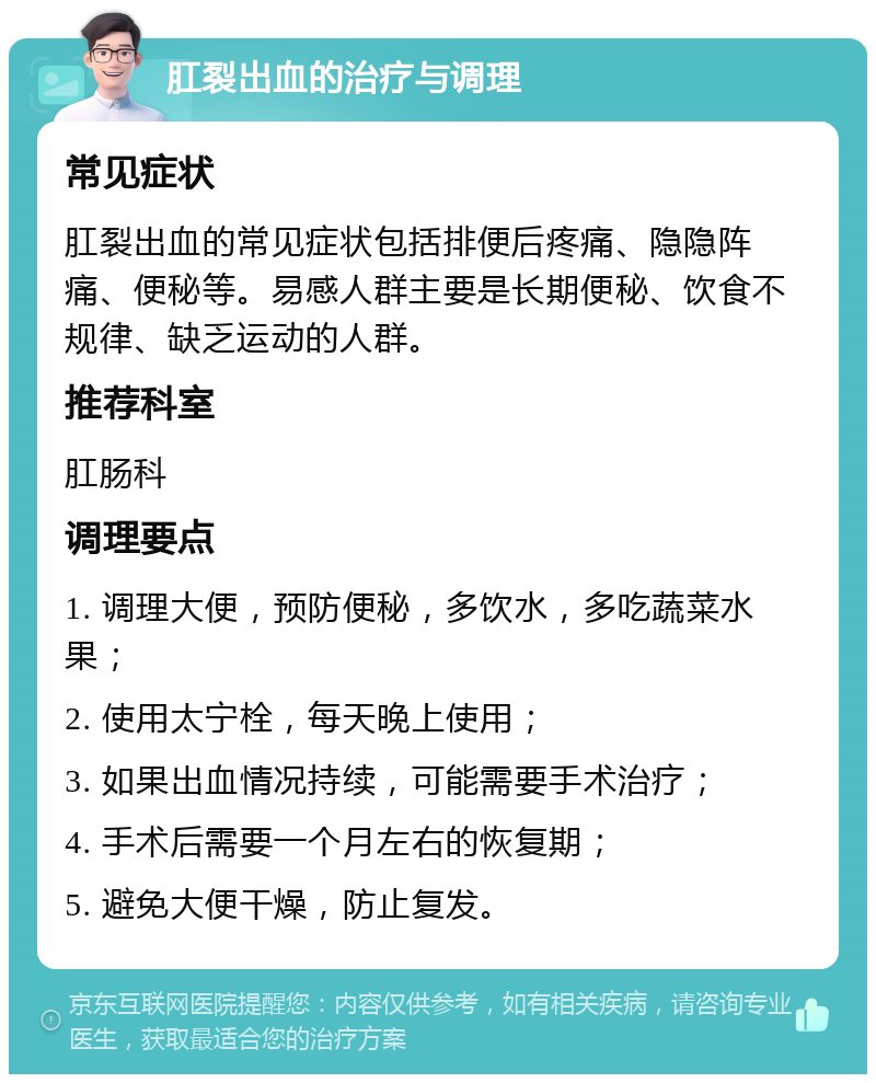 肛裂出血的治疗与调理 常见症状 肛裂出血的常见症状包括排便后疼痛、隐隐阵痛、便秘等。易感人群主要是长期便秘、饮食不规律、缺乏运动的人群。 推荐科室 肛肠科 调理要点 1. 调理大便，预防便秘，多饮水，多吃蔬菜水果； 2. 使用太宁栓，每天晚上使用； 3. 如果出血情况持续，可能需要手术治疗； 4. 手术后需要一个月左右的恢复期； 5. 避免大便干燥，防止复发。